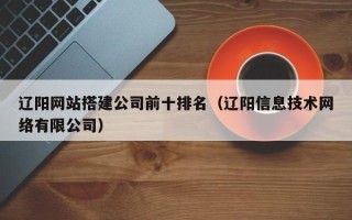 怀化辽阳网站搭建公司前十排名（辽阳信息技术网络有限公司）