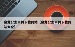 怀化金龙公主素材下载网站（金龙公主素材下载网站大全）