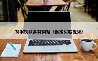 怀化换水视频素材网站（换水实验视频）