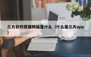 怀化三方软件搭建网站是什么（什么是三方app）