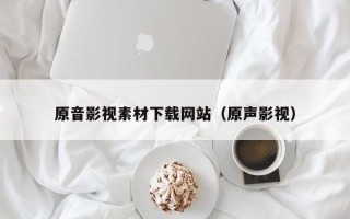 怀化原音影视素材下载网站（原声影视）