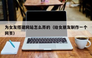 怀化为女友搭建网站怎么弄的（给女朋友制作一个网页）